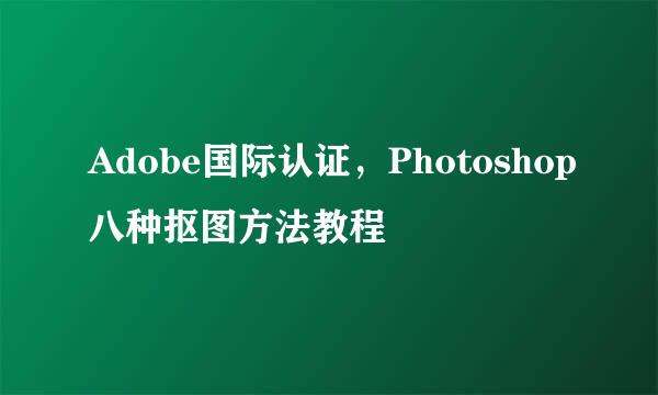 Adobe国际认证,Photoshop八种抠图方法教程