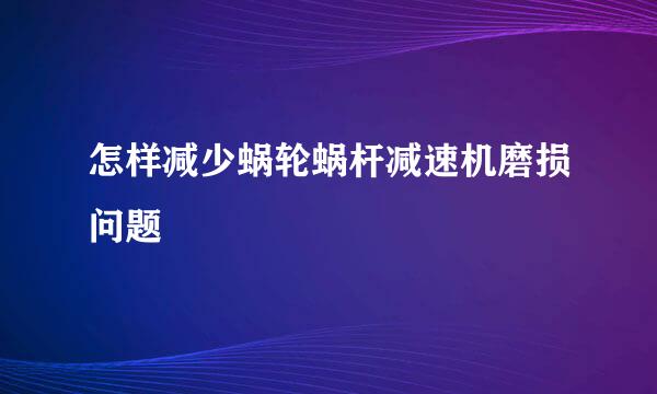 怎样减少蜗轮蜗杆减速机磨损问题