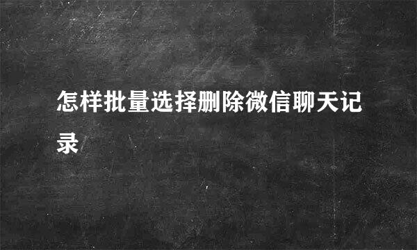 怎样批量选择删除微信聊天记录