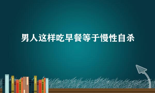 男人这样吃早餐等于慢性自杀