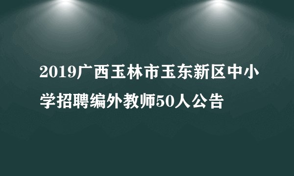 2019广西玉林市玉东新区中小学招聘编外教师50人公告