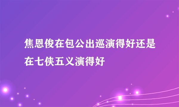 焦恩俊在包公出巡演得好还是在七侠五义演得好