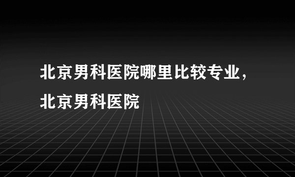 北京男科医院哪里比较专业，北京男科医院