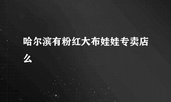 哈尔滨有粉红大布娃娃专卖店么