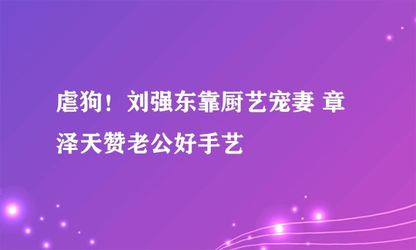 虐狗！刘强东靠厨艺宠妻 章泽天赞老公好手艺