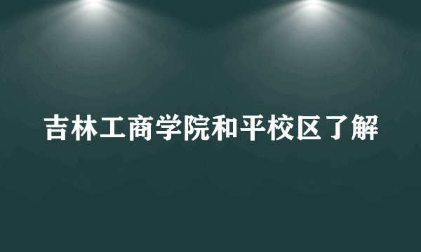 吉林工商学院和平校区了解