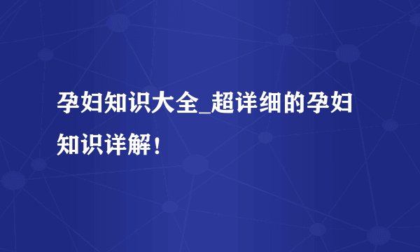 孕妇知识大全_超详细的孕妇知识详解！
