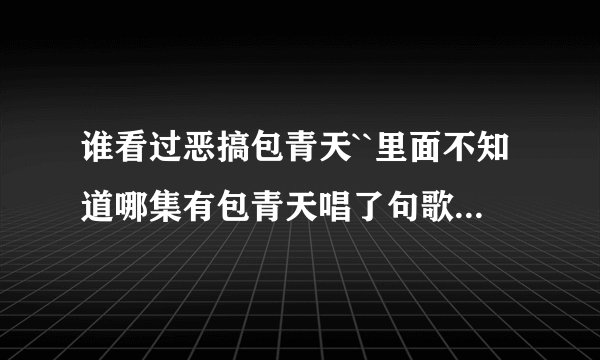 谁看过恶搞包青天``里面不知道哪集有包青天唱了句歌词``忘了叫什么``