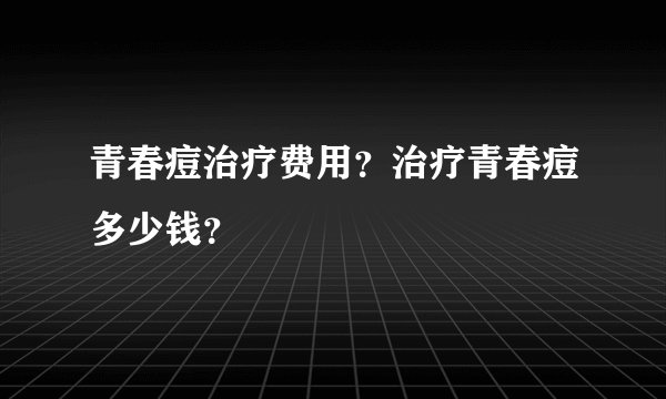 青春痘治疗费用？治疗青春痘多少钱？