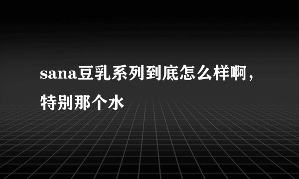 sana豆乳系列到底怎么样啊，特别那个水