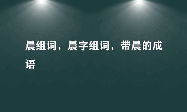 晨组词，晨字组词，带晨的成语