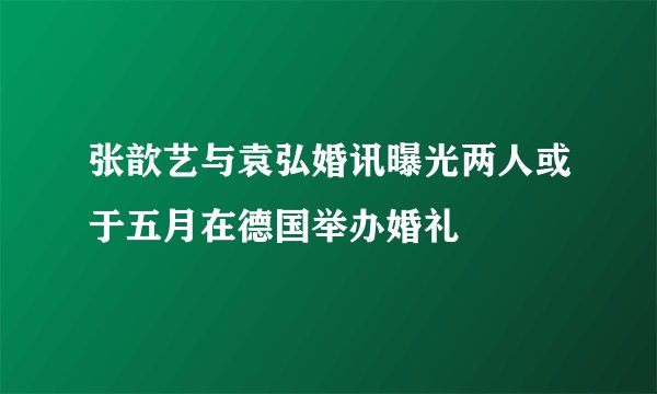 张歆艺与袁弘婚讯曝光两人或于五月在德国举办婚礼