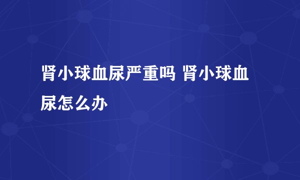肾小球血尿严重吗 肾小球血尿怎么办
