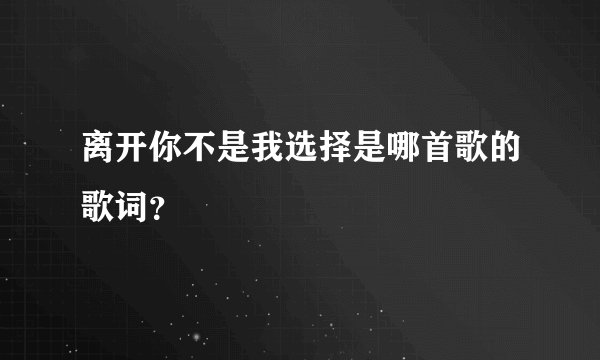 离开你不是我选择是哪首歌的歌词？
