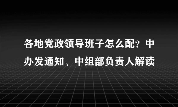 各地党政领导班子怎么配？中办发通知、中组部负责人解读