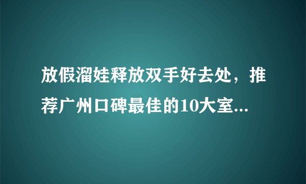 放假溜娃释放双手好去处，推荐广州口碑最佳的10大室内游乐场