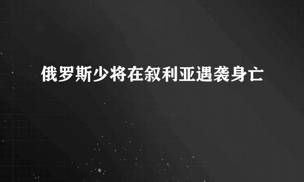 俄罗斯少将在叙利亚遇袭身亡