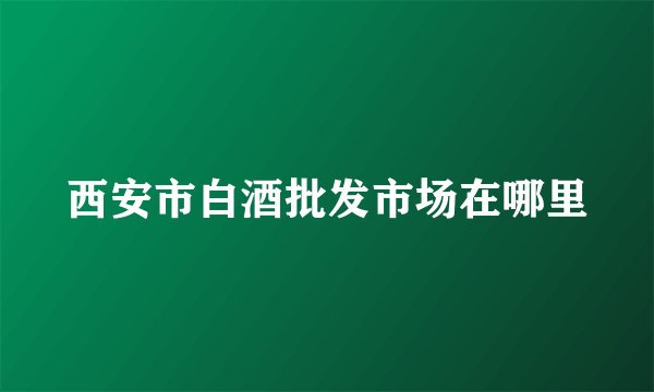 西安市白酒批发市场在哪里