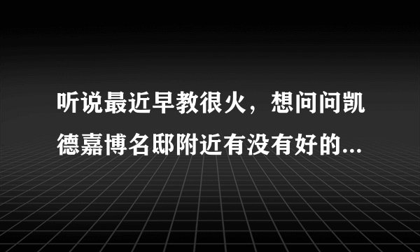 听说最近早教很火，想问问凯德嘉博名邸附近有没有好的早教机构和幼儿园啊？一个月大概多少钱？