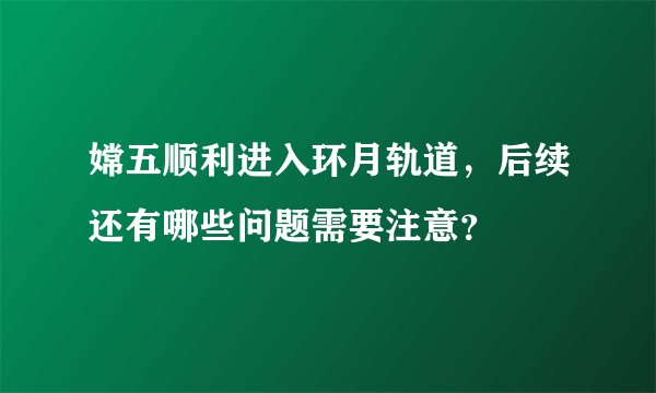 嫦五顺利进入环月轨道,后续还有哪些问题需要注意?