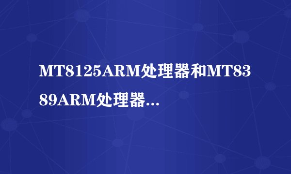 MT8125ARM处理器和MT8389ARM处理器有什么区别?