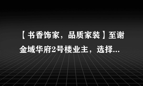 【书香饰家,品质家装】至谢金域华府2号楼业主,选择“书香饰家”为您装潢最完美的新家