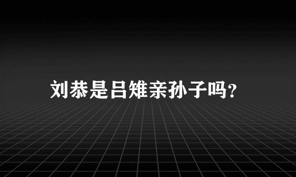 刘恭是吕雉亲孙子吗？