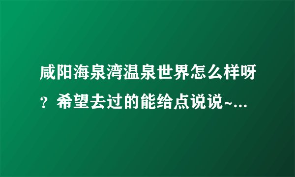 咸阳海泉湾温泉世界怎么样呀？希望去过的能给点说说~这两天准备去呢~谢谢大家啦！！！