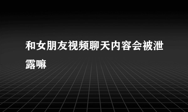 和女朋友视频聊天内容会被泄露嘛