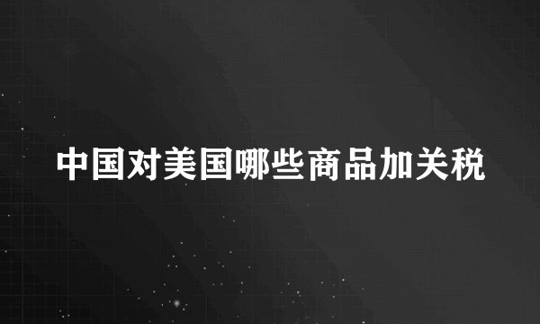 中国对美国哪些商品加关税