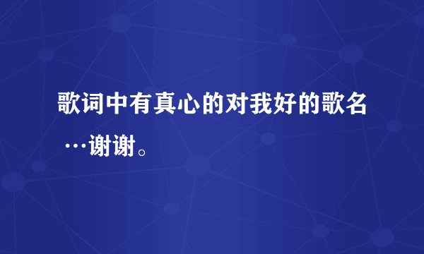 歌词中有真心的对我好的歌名 …谢谢。