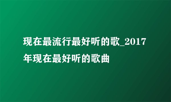 现在最流行最好听的歌_2017年现在最好听的歌曲