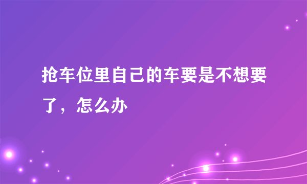 抢车位里自己的车要是不想要了，怎么办