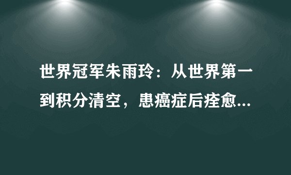 世界冠军朱雨玲：从世界第一到积分清空，患癌症后痊愈或有望复出