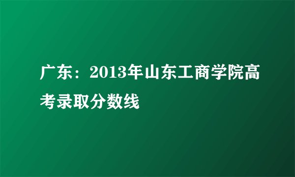 广东：2013年山东工商学院高考录取分数线