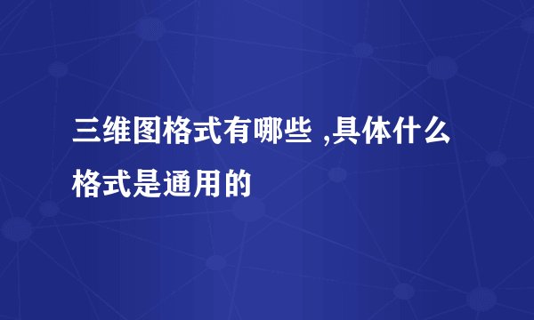 三维图格式有哪些 ,具体什么格式是通用的
