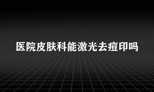 医院皮肤科能激光去痘印吗