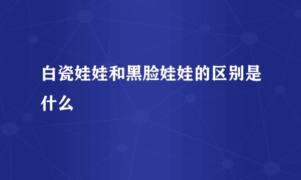 白瓷娃娃和黑脸娃娃的区别是什么