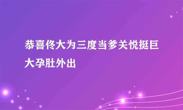 恭喜佟大为三度当爹关悦挺巨大孕肚外出