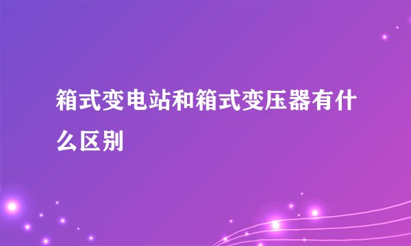 箱式变电站和箱式变压器有什么区别
