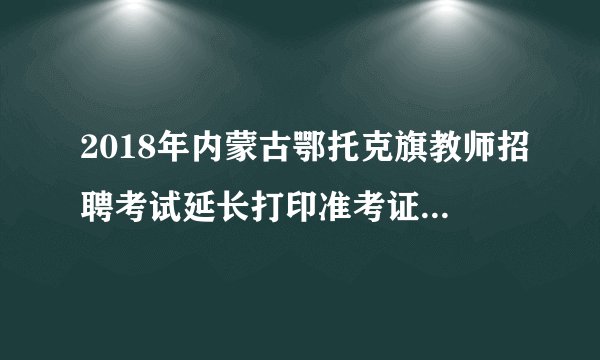 2018年内蒙古鄂托克旗教师招聘考试延长打印准考证时间公告