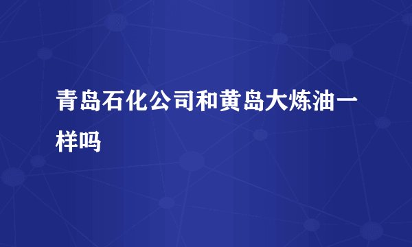 青岛石化公司和黄岛大炼油一样吗