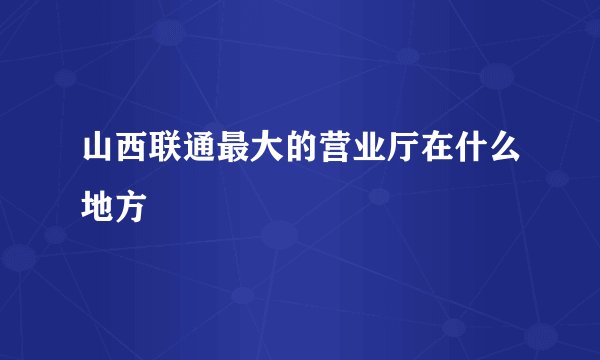 山西联通最大的营业厅在什么地方