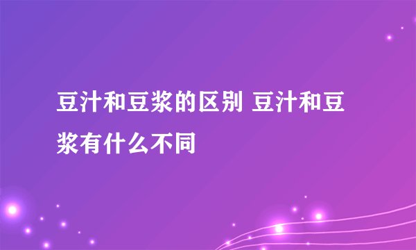 豆汁和豆浆的区别 豆汁和豆浆有什么不同