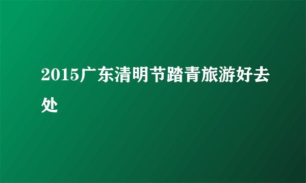 2015广东清明节踏青旅游好去处
