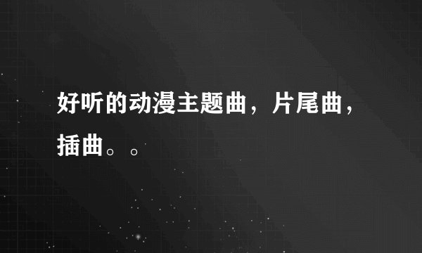 好听的动漫主题曲，片尾曲，插曲。。