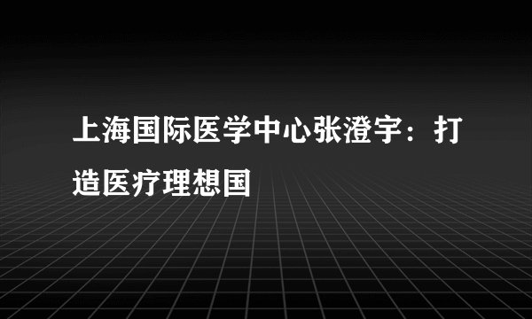 上海国际医学中心张澄宇:打造医疗理想国