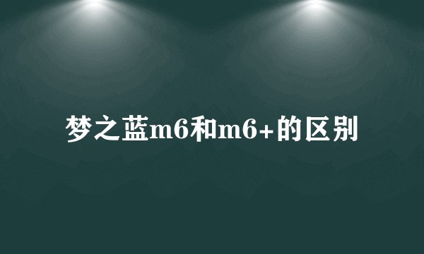 梦之蓝m6和m6+的区别
