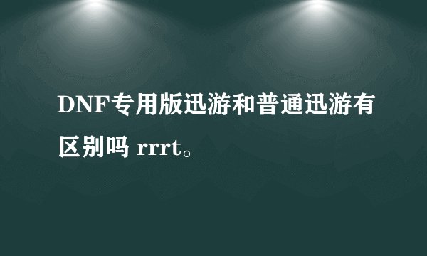 DNF专用版迅游和普通迅游有区别吗 rrrt。