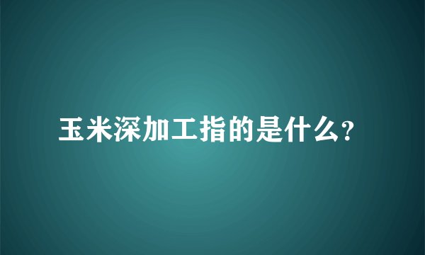 玉米深加工指的是什么？
